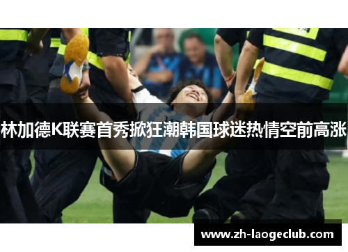 林加德K联赛首秀掀狂潮韩国球迷热情空前高涨 林加德K联赛首秀掀狂潮韩国球迷热情空前高涨